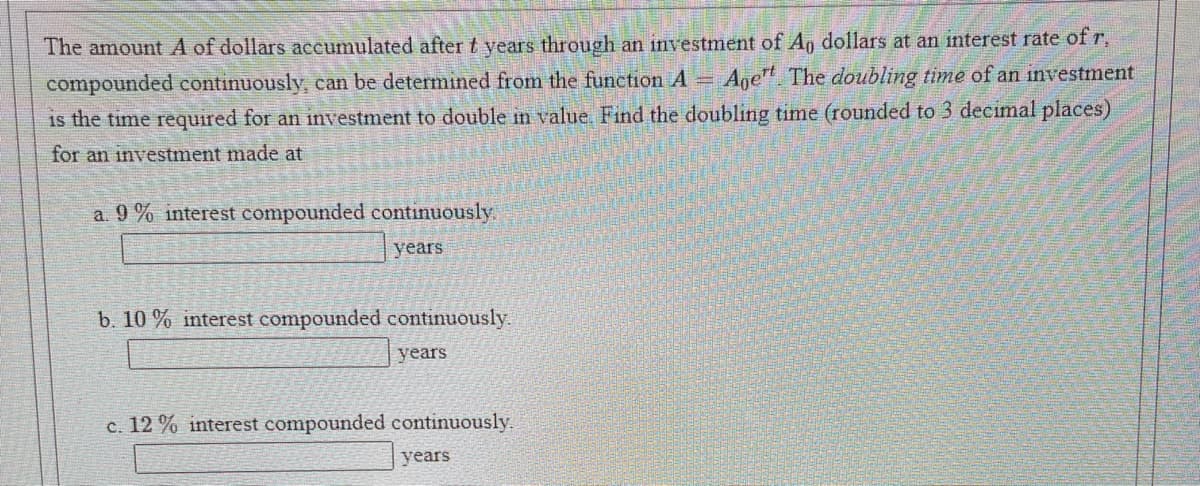 The amount A of dollars accumulated after t years through an investment of An dollars at an interest rate of r,
compounded continuously, can be determined from the function A Age The doubling time of an investment
is the time required for an investment to double in value. Find the doubling time (rounded to 3 decimal places)
for an investment made at
a. 9 % interest compounded continuously
years
b. 10 % interest compounded continuously.
years
c. 12 % interest compounded continuously.
years
