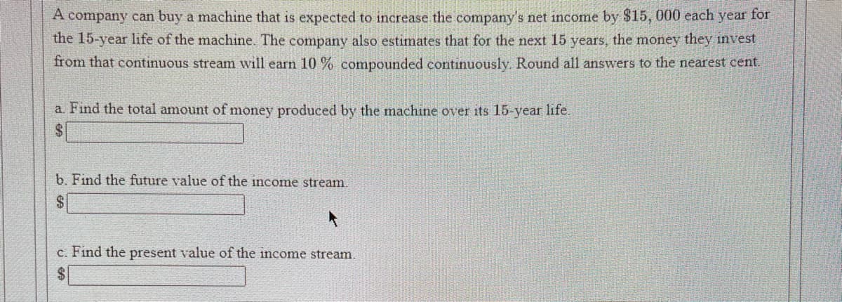 A company can buy a machine that is expected to increase the company's net income by $15, 000 each year for
the 15-year life of the machine. The company also estimates that for the next 15 years, the money they invest
from that continuous stream will earn 10% compounded continuously. Round all answers to the nearest cent.
a. Find the total amount of money produced by the machine over its 15-year life.
$
b. Find the future value of the income stream.
$
c. Find the present value of the income stream.
$