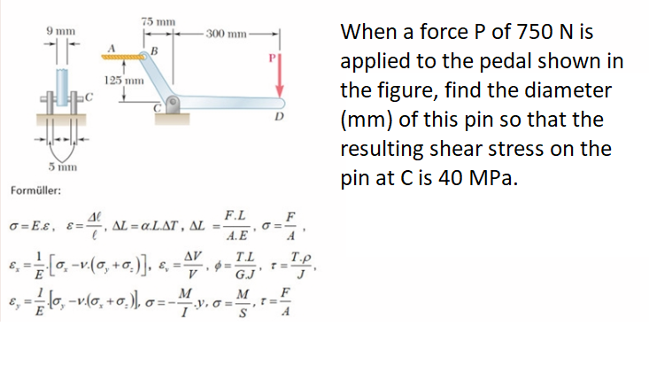 75 mm
When a force P of 750 N is
9 mm
300 mm
B
applied to the pedal shown in
the figure, find the diameter
(mm) of this pin so that the
resulting shear stress on the
125 mm
D
5 mm
pin at C is 40 MPa.
Formüller:
F.L
F
O = Eɛ, E=
AL = a.L.AT , AL
O =-
A.E "
A
-v.(0, +0.)], e, =
AV
T.L
T.P
G.J
M
M
F
T=-
