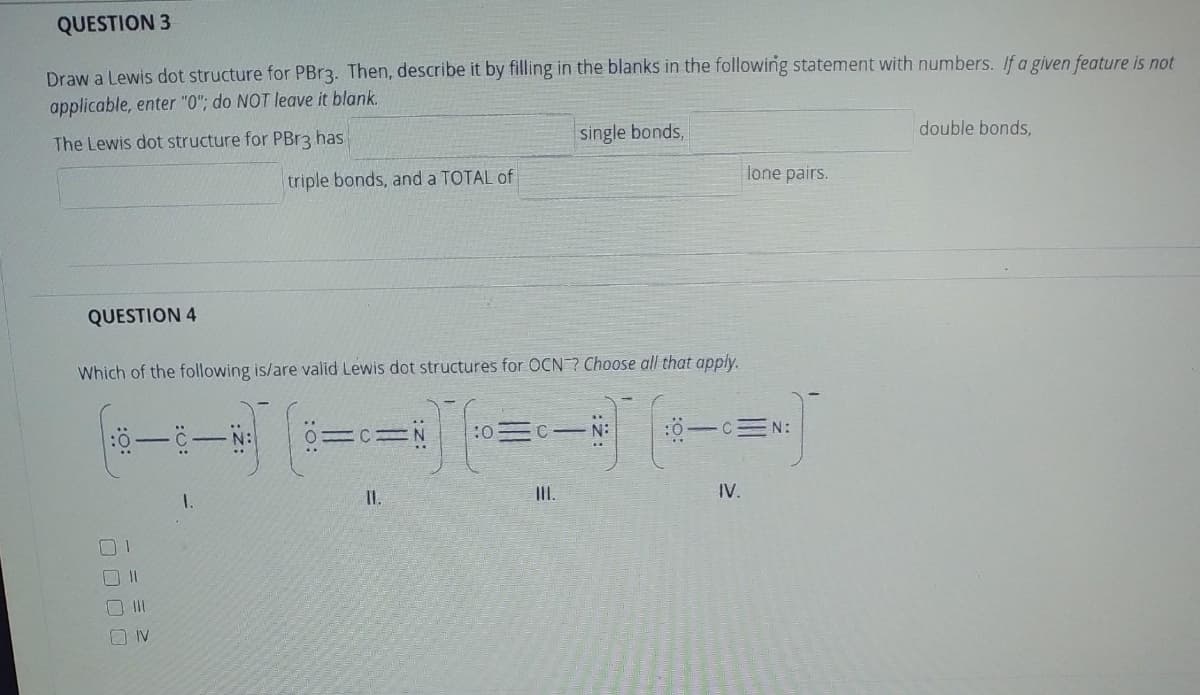 QUESTION 3
Draw a Lewis dot structure for PBr3. Then, describe it by filling in the blanks in the following statement with numbers. If a given feature is not
applicable, enter "0"; do NOT leave it blank.
The Lewis dot structure for PBR3 has
single bonds,
double bonds,
triple bonds, and a TOTAL of
lone pairs.
QUESTION 4
Which of the following is/are valid Lewis dot structures for OCN ? Choose all that apply.
:0
ö-cEN:
C- N:
I.
II.
IV.
O IV
:o:
