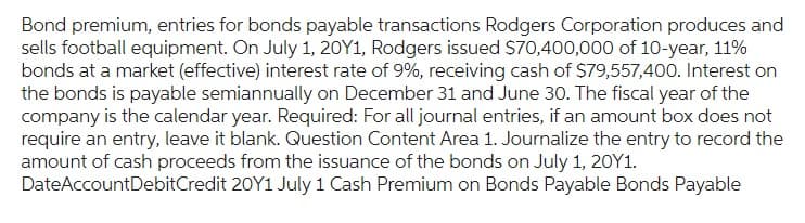 Bond premium, entries for bonds payable transactions Rodgers Corporation produces and
sells football equipment. On July 1, 20Y1, Rodgers issued $70,400,000 of 10-year, 11%
bonds at a market (effective) interest rate of 9%, receiving cash of $79,557,400. Interest on
the bonds is payable semiannually on December 31 and June 30. The fiscal year of the
company is the calendar year. Required: For all journal entries, if an amount box does not
require an entry, leave it blank. Question Content Area 1. Journalize the entry to record the
amount of cash proceeds from the issuance of the bonds on July 1, 20Y1.
DateAccountDebitCredit 20Y1 July 1 Cash Premium on Bonds Payable Bonds Payable