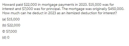 Howard paid $22,000 in mortgage payments in 2023. $15,000 was for
interest and $7,000 was for principal. The mortgage was originally $450,000.
How much can he deduct in 2023 as an itemized deduction for interest?
(a) $15,000
(b) $22,000
© $7,000
(d) 0