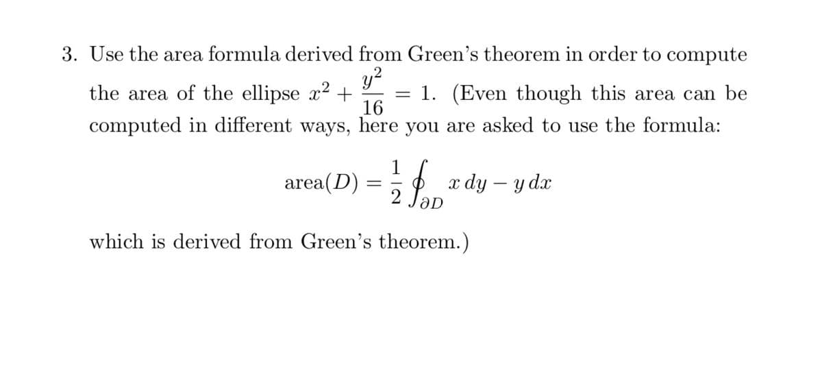 3. Use the area formula derived from Green's theorem in order to compute
y?
the area of the ellipse x2 +
= 1. (Even though this area can be
16
computed in different ways, here you are asked to use the formula:
1
area(D)
2
x dy – y dx
which is derived from Green's theorem.)

