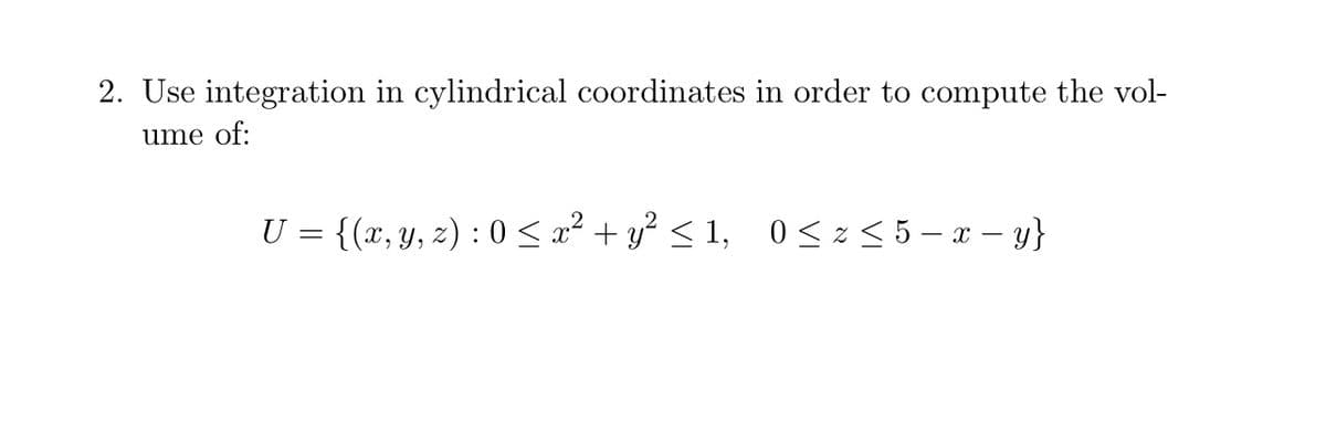 2. Use integration in cylindrical coordinates in order to compute the vol-
ume of:
U = {(x, y, z) : 0 < x² + y? < 1, 0< z < 5 – x – y}

