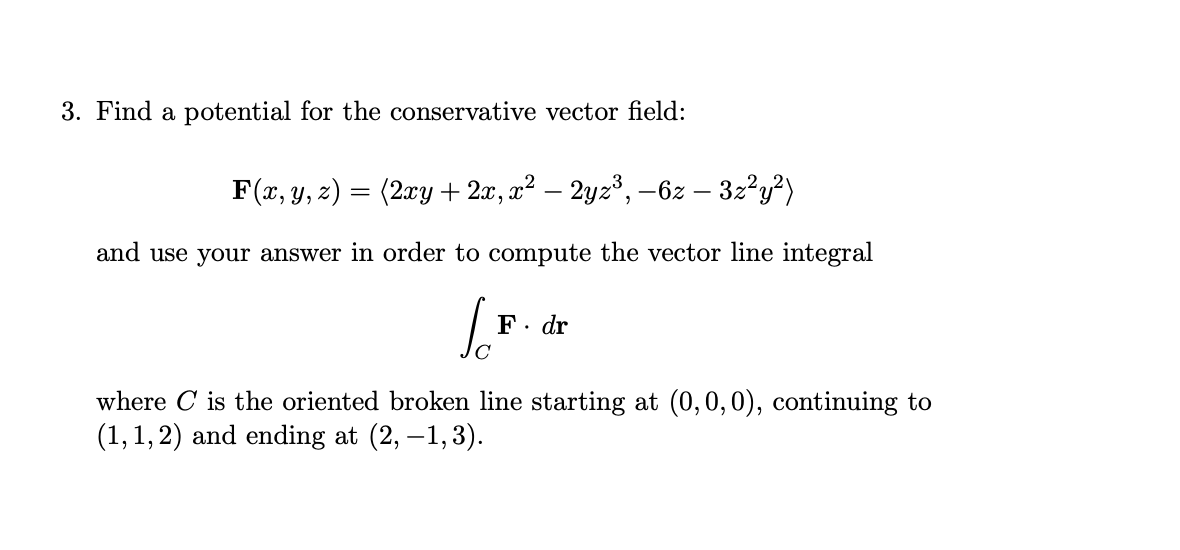3. Find a potential for the conservative vector field:
F(x, y, z) = (2xy + 2x, x² – 2yz³, -6z – 32?y?)
and use your answer in order to compute the vector line integral
F. dr
where C is the oriented broken line starting at (0,0,0), continuing to
(1,1, 2) and ending at (2, –1,3).
