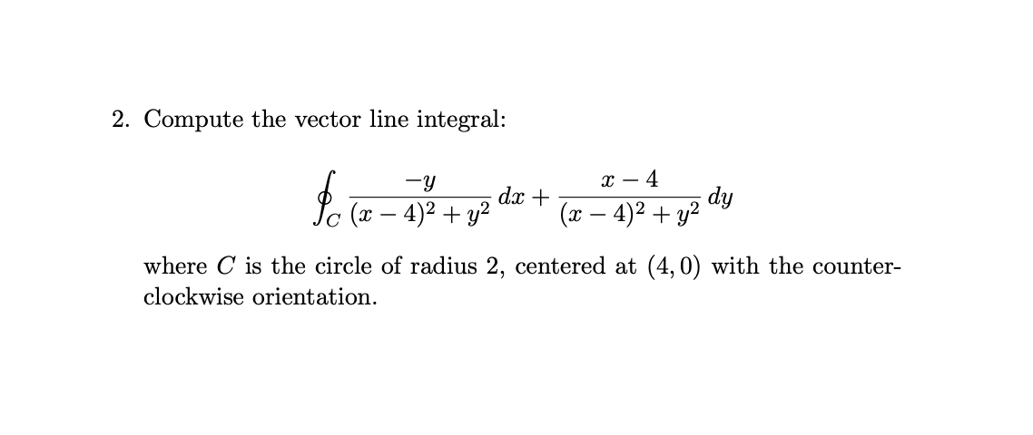 2. Compute the vector line integral:
-y
х — 4
L. (a – 4)² + y?
dx +
(x – 4)2 + y2
dy
where C is the circle of radius 2, centered at (4,0) with the counter-
clockwise orientation.
