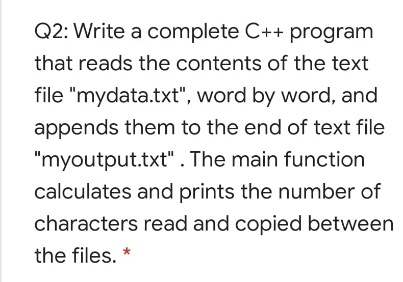Q2: Write a complete C++ program
that reads the contents of the text
file "mydata.txt", word by word, and
appends them to the end of text file
"myoutput.txt" . The main function
calculates and prints the number of
characters read and copied between
the files.
