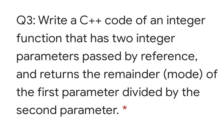 Q3: Write a C++ code of an integer
function that has two integer
parameters passed by reference,
and returns the remainder (mode) of
the first parameter divided by the
second parameter.
*
