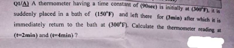 Q1/A) A thermometer having a time constant of (90sec) is initially at (300°F), it is
suddenly placed in a bath of (150°F) and left there for (3min) after which it is
immediately return to the bath at (300°F). Calculate the thermometer reading at
(t-2min) and (t-4min)?