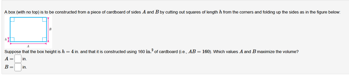 A box (with no top) is to be constructed from a piece of cardboard of sides A and B by cutting out squares of length h from the corners and folding up the sides as in the figure below:
Suppose that the box height ish=4 in. and that it is constructed using 160 in.? of cardboard (i.e., AB = 160). Which values A and B maximize the volume?
A =
in.
B =
in.
