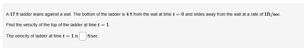 A 17 ft ladder leans against a wall. The bottom of the ladder is 4 ft from the wall at time t = 0 and slides away from the wall at a rate of 1ft/sec.
Find the velocity of the top of the ladder at time t = 1.
ft/sec.
The velocity of ladder at time t = 1 is
