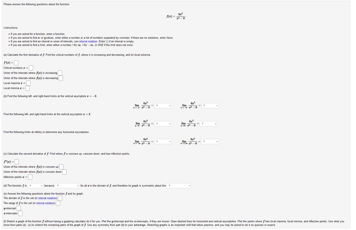 Please answer the following questions about the function
f(r) =
7² – 9
Instructions:
• If you are asked for a function, enter a function.
• If you are asked to find z- or yvalues, enter either a number or a list of numbers separated by commas. If there are no solutions, enter None.
• If you are asked to find an interval or union of intervals, use interval notation. Enter {} if an interval is empty.
• If you are asked to find a limit, enter either a number, I for oo, -I for -00, or DNE if the limit does not exist.
(a) Calculate the first derivative of f. Find the critical numbers of f, where it is increasing and decreasing, and its local extrema.
f'(z) =
Critical numbers z =
Union of the intervals where f(x) is increasing
Union of the intervals where f(x) is decreasing
Local maxima z =
Local minima z =
(b) Find the following left- and right-hand limits at the vertical asymptote z = -3.
lim
lim
エナー3-
-9
-9
Find the following left- and right-hand limits at the vertical asymptote z = 3.
lim
Z-43- 12 –g
lim
Z--3+ 12 – 9
?
?
Find the following limits at infinity to determine any horizontal asymptotes.
672
lim
I-00 T2 -9
lim
(c) Calculate the second derivative of f. Find where f is concave up, concave down, and has inflection points.
f" (x)
Union of the intervals where f(x) is concave up
Union of the intervals where f(z) is concave down
Inflection points z =
(d) The function f is ?
v because ?
v for all æ in the domain of f, and therefore its graph is symmetric about the
(e) Answer the following questions about the function f and its graph.
The domain of f is the set (in interval notation)
The range of f is the set (in interval notation)
y-intercept
T-intercepts
(f) Sketch a graph of the function f without having a graphing calculator do it for you. Plot the yintercept and the z-intercepts, if they are known. Draw dashed lines for horizontal and vertical asymptotes. Plot the points where f has local maxima, local minima, and inflection points. Use what you
know from parts (a) - (c) to sketch the remaining parts of the graph of f. Use any symmetry from part (d) to your advantage. Sketching graphs is an important skill that takes practice, and you may be asked to do it on quizzes or exams.
