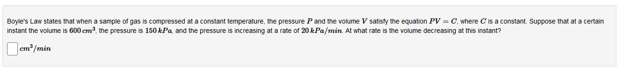 Boyle's Law states that when a sample of gas is compressed at a constant temperature, the pressure P and the volume V satisfy the equation PV = C, where C is a constant. Suppose that at a certain
instant the volume is 600 cm3, the pressure is 150 kPa, and the pressure is increasing at a rate of 20 kPa/min. At what rate is the volume decreasing at this instant?
cm3 /min
