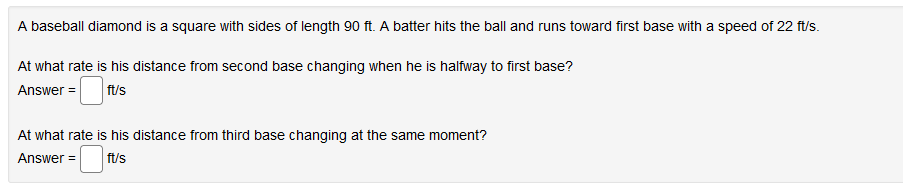 A baseball diamond is a square with sides of length 90 ft. A batter hits the ball and runs toward first base with a speed of 22 ft/s.
At what rate is his distance from second base changing when he is halfway to first base?
Answer =
ft/s
At what rate is his distance from third base changing at the same moment?
Answer =
ft/s
