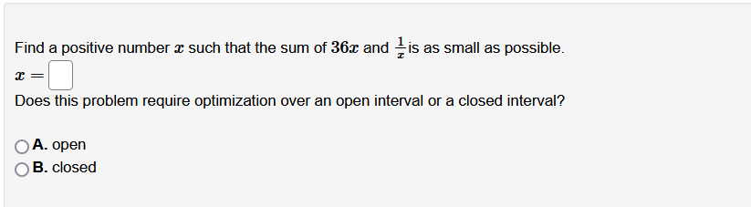 Find a positive number a such that the sum of 36x and is as small as possible.
Does this problem require optimization over an open interval or a closed interval?
A. open
B. closed
