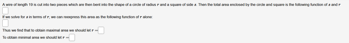 A wire of length 19 is cut into two pieces which are then bent into the shape of a circle of radius r and a square of side s. Then the total area enclosed by the circle and square is the following function of s and r
If we solve for s in terms of r, we can reexpress this area as the following function of r alone:
Thus we find that to obtain maximal area we should let r
To obtain minimal area we should let r
