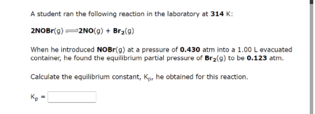 A student ran the following reaction in the laboratory at 314 K:
2NOBr(g) =2NO(g) + Br₂(g)
When he introduced NOBr(g) at a pressure of 0.430 atm into a 1.00 L evacuated
container, he found the equilibrium partial pressure of Br₂(g) to be 0.123 atm.
Calculate the equilibrium constant, Kp, he obtained for this reaction.
Kp
=