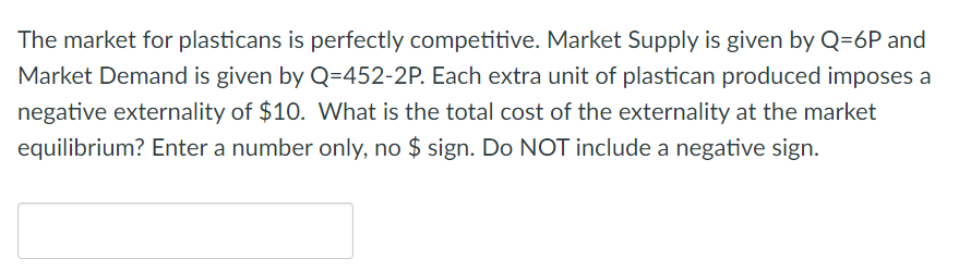The market for plasticans is perfectly competitive. Market Supply is given by Q=6P and
Market Demand is given by Q=452-2P. Each extra unit of plastican produced imposes a
negative externality of $10. What is the total cost of the externality at the market
equilibrium? Enter a number only, no $ sign. Do NOT include a negative sign.