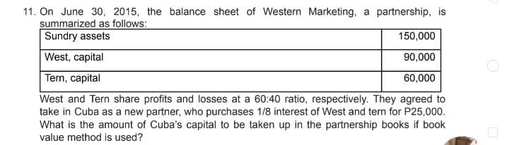 11. On June 30, 2015, the balance sheet of Western Marketing, a partnership, is
summarized as follows:
Sundry assets
150,000
West, capital
90,000
Tern, capital
60,000
West and Tern share profits and losses at a 60:40 ratio, respectively. They agreed to
take in Cuba as a new partner, who purchases 1/8 interest of West and tern for P25,000.
What is the amount of Cuba's capital to be taken up in the partnership books if book
value method is used?
