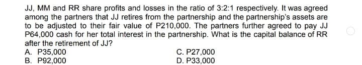 JJ, MM and RR share profits and losses in the ratio of 3:2:1 respectively. It was agreed
among the partners that JJ retires from the partnership and the partnership's assets are
to be adjusted to their fair value of P210,000. The partners further agreed to pay JJ
P64,000 cash for her total interest in the partnership. What is the capital balance of RR
after the retirement of JJ?
A. P35,000
B. P92,000
C. P27,000
D. P33,000
