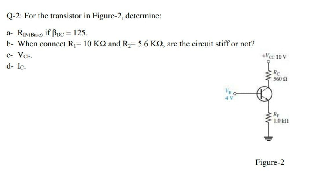 Q-2: For the transistor in Figure-2, determine:
a- RIN(Base) if BpC = 125.
b- When connect R1 10 KQ and R2 5.6 KN, are the circuit stiff or not?
%3D
c- VCE.
+Vcc 10 V
d- Ic.
Rc
560 N
RE
1.0 k
Figure-2
