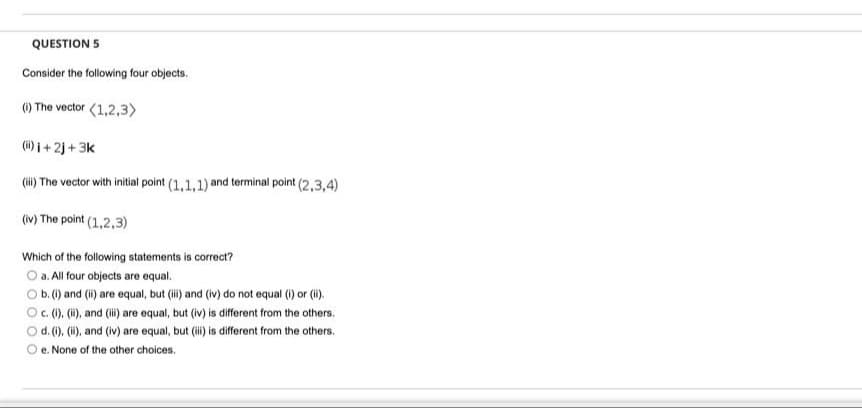 QUESTION 5
Consider the following four objects.
) The vector (1,2,3)
(i) i + 2j + 3k
(ii) The vector with initial point (1,1,1) and terminal point (2,3,4)
(iv) The point (1,2,3)
Which of the following statements is correct?
O a. All four objects are equal.
O b.() and (i) are equal, but (i) and (iv) do not equal () or (i).
O. (), (1), and (i) are equal, but (iv) is different from the others.
d. (). (i), and (iv) are equal, but i is different from the others.
e. None of the other choices.

