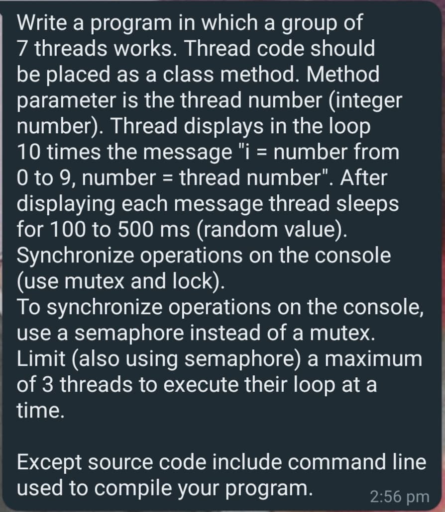 Write a program in which a group of
7 threads works. Thread code should
be placed as a class method. Method
parameter is the thread number (integer
number). Thread displays in the loop
10 times the message "i = number from
0 to 9, number = thread number". After
displaying each message thread sleeps
for 100 to 500 ms (random value).
Synchronize operations on the console
(use mutex and lock).
To synchronize operations on the console,
use a semaphore instead of a mutex.
Limit (also using semaphore) a maximum
of 3 threads to execute their loop at a
%3D
time.
Except source code include command line
used to compile your program.
2:56 pm
