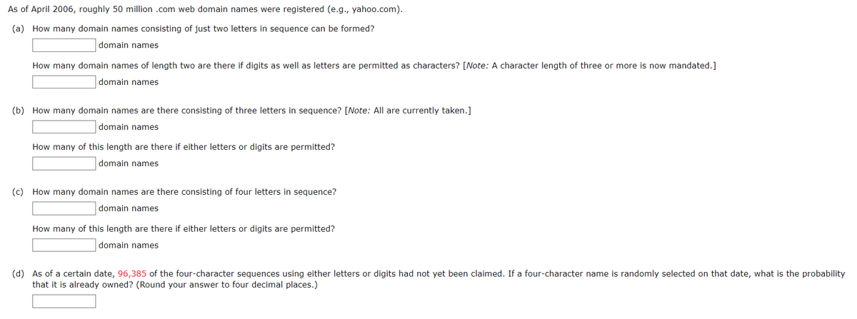 As of April 2006, roughly 50 million .com web domain names were registered (e.g., yahoo.com).
(a) How many domain names consisting of just two letters in sequence can be formed?
domain names
How many domain names of length two are there if digits as well as letters are permitted as characters? [Note: A character length of three or more is now mandated.]
domain names
(b) How many domain names are there consisting of three letters in sequence? [Note: All are currently taken.]
domain names
How many of this length are there if either letters or digits are permitted?
domain names
(c) How many domain names are there consisting of four letters in sequence?
domain names
How many of this length are there if either letters or digits are permitted?
domain names
(d) As of a certain date, 96,385 of the four-character sequences using either letters or digits had not yet been claimed. If a four-character name is randomly selected on that date, what is the probability
that it is already owned? (Round your answer to four decimal places.)
