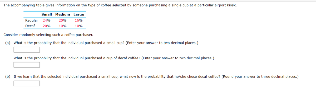The accompanying table gives information on the type of coffee selected by someone purchasing a single cup at a particular airport kiosk.
Small Medium Large
Regular
24%
20%
16%
Decaf
20%
10%
10%
Consider randomly selecting such a coffee purchaser.
(a) What is the probability that the individual purchased a small cup? (Enter your answer to two decimal places.)
What is the probability that the individual purchased a cup of decaf coffee? (Enter your answer to two decimal places.)
(b) If we learn that the selected individual purchased a small cup, what now is the probability that he/she chose decaf coffee? (Round your answer to three decimal places.)
