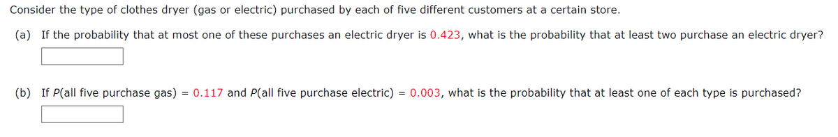 Consider the type of clothes dryer (gas or electric) purchased by each of five different customers at a certain store.
(a) If the probability that at most one of these purchases an electric dryer is 0.423, what is the probability that at least two purchase an electric dryer?
(b) If P(all five purchase gas) = 0.117 and P(all five purchase electric) = 0.003, what is the probability that at least one of each type is purchased?
