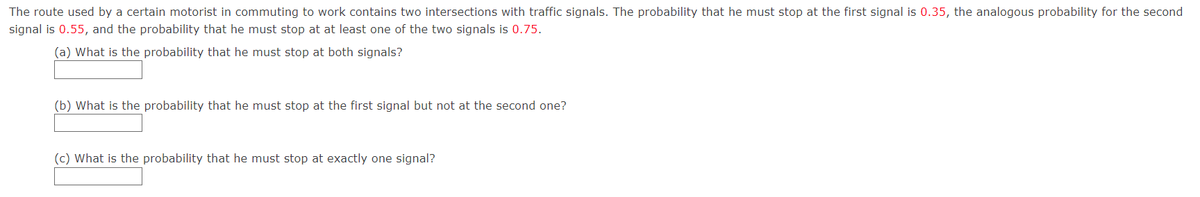 The route used by a certain motorist in commuting to work contains two intersections with traffic signals. The probability that he must stop at the first signal is 0.35, the analogous probability for the second
signal is 0.55, and the probability that he must stop at at least one of the two signals is 0.75.
(a) What is the probability that he must stop at both signals?
(b) What is the probability that he must stop at the first signal but not at the second one?
(c) What is the probability that he must stop at exactly one signal?
