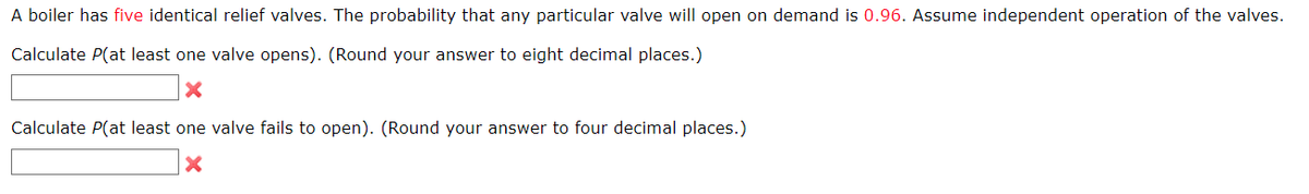 A boiler has five identical relief valves. The probability that any particular valve will open on demand is 0.96. Assume independent operation of the valves.
Calculate P(at least one valve opens). (Round your answer to eight decimal places.)
X
Calculate P(at least one valve fails to open). (Round your answer to four decimal places.)
X