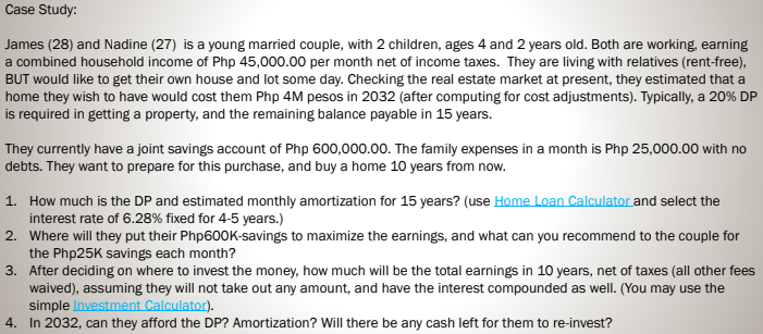 Case Study:
James (28) and Nadine (27) is a young married couple, with 2 children, ages 4 and 2 years old. Both are working, earning
a combined household income of Php 45,000.00 per month net of income taxes. They are living with relatives (rent-free),
BUT would like to get their own house and lot some day. Checking the real estate market at present, they estimated that a
home they wish to have would cost them Php 4M pesos in 2032 (after computing for cost adjustments). Typically, a 20% DP
is required in getting a property, and the remaining balance payable in 15 years.
They currently have a joint savings account of Php 600,000.00. The family expenses in a month is Php 25,000.00 with no
debts. They want to prepare for this purchase, and buy a home 10 years from now.
1. How much is the DP and estimated monthly amortization for 15 years? (use Home Loan Calculator and select the
interest rate of 6.28% fixed for 4-5 years.)
2. Where will they put their Php600K-savings to maximize the earnings, and what can you recommend to the couple for
the Php25K savings each month?
3. After deciding on where to invest the money, how much will be the total earnings in 10 years, net of taxes (all other fees
waived), assuming they will not take out any amount, and have the interest compounded as well. (You may use the
simple Investment Calculator).
4. In 2032, can they afford the DP? Amortization? Will there be any cash left for them to re-invest?
