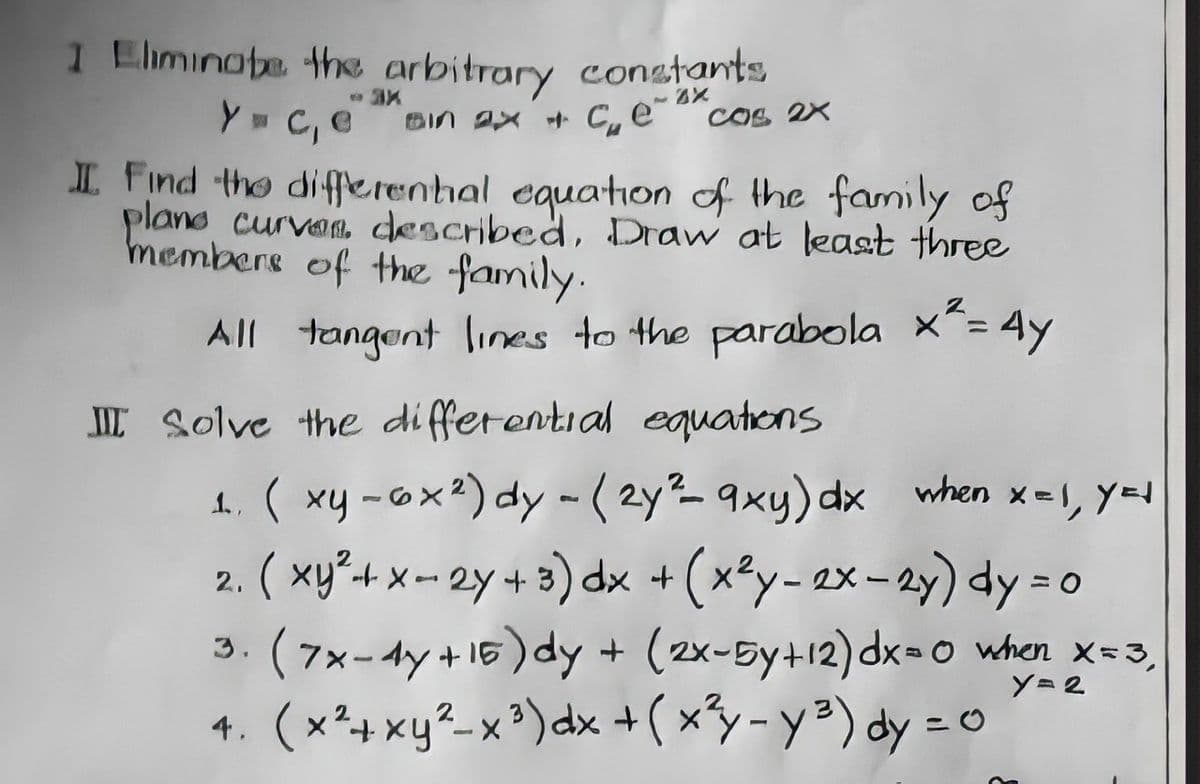 1 Eliminote th arbitrary conatants
w C, e BIn 2x * C,e cos 2X
I Find the diferenhal equation of the family of
plano curvan described, Draw at least three
members of the family.
All tangent lines to the parabola x^= 4y
%3D
II Solve the differential equations
1. ( xy -ox²) dy - (2y²- 9xy) dx hen x=1, y=1
2. ( xy²-+ x - 2y + 3) dx +
3. (7x-4y +16) dy + (2x-5y+12) dx=o when x-3,
4. (x²+xy²-x ³)dx + ( xy-y²) dy = o
(xty- 2x - 2y) dy = o
Y= 2
