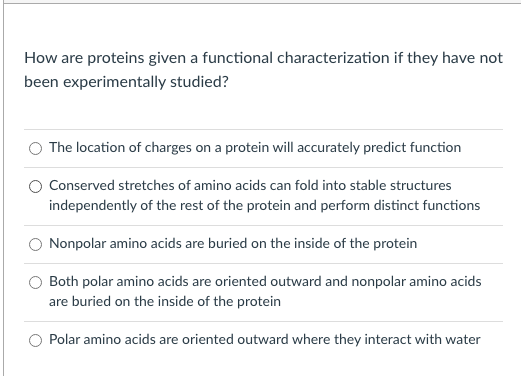 How are proteins given a functional characterization if they have not
been experimentally studied?
The location of charges on a protein will accurately predict function
Conserved stretches of amino acids can fold into stable structures
independently of the rest of the protein and perform distinct functions
Nonpolar amino acids are buried on the inside of the protein
Both polar amino acids are oriented outward and nonpolar amino acids
are buried on the inside of the protein
Polar amino acids are oriented outward where they interact with water
