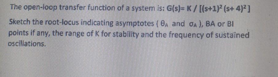 The open-loop transfer function of a system is: G(s)= K/ [(s+1) (s+ 4)²]
Sketch the root-locus indicating asymptotes (6A and oA ), BA or BI
points if any, the range of K for stability and the frequency of sustained
ocillations.

