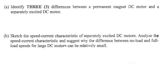 (a) Identify THREE (3) differences between a permanent magnet DC motor and a
separately excited DC motor.
(b) Sketch the speed-current characteristic of separately excited DC motors. Analyze the
speed-current characteristic and suggest why the difference between no-load and full-
load speeds for large DC motors can be relatively small.
