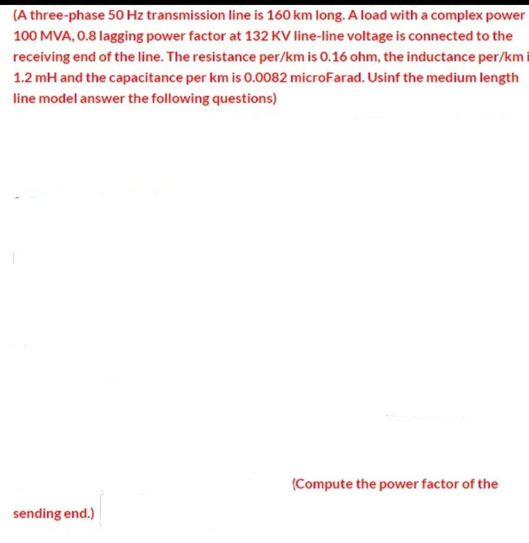 (A three-phase 50 Hz transmission line is 160 km long. A load with a complex power
100 MVA, 0.8 lagging power factor at 132 KV line-line voltage is connected to the
receiving end of the line. The resistance per/km is 0.16 ohm, the inductance per/km i
1.2 mH and the capacitance per km is 0.0082 microFarad. Usinf the medium length
line model answer the following questions)
(Compute the power factor of the
sending end.)
