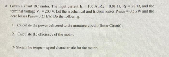 A. Given a shunt DC motor. The input current I, = 100 A, RA = 0.01 Q, RF = 20 0, and the
terminal voltage Vr 200 V. Let the mechanical and friction losses Pmand f 0.5 kW and the
core losses Peore =0.25 kW. Do the following:
%3D
%3D
1. Calculate the power delivered to the armature circuit (Rotor Circuit).
2. Calculate the efficiency of the motor.
3- Sketch the torque- speed characteristic for the motor.
