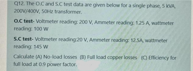 Q12. The O.C and S.C test data are given below for a single phase, 5 kVA,
200V/400V, 50HZ transformer.
O.C test- Voltmeter reading: 200 V, Ammeter reading: 1.25 A, wattmeter
reading: 100 W
S.C test- Voltmeter reading:20 V, Ammeter reading: 12.5A, wattmeter
reading: 145 W
Calculate (A) No-load losses (B) Full load copper losses (C) Efficiency for
full load at 0.9 power factor.
