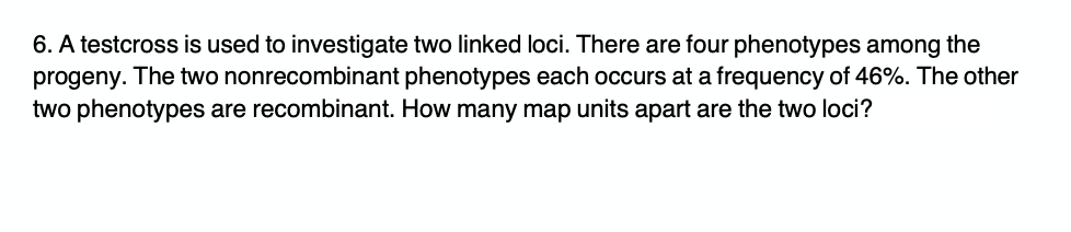 6. A testcross is used to investigate two linked loci. There are four phenotypes among the
progeny. The two nonrecombinant phenotypes each occurs at a frequency of 46%. The other
two phenotypes are recombinant. How many map units apart are the two loci?

