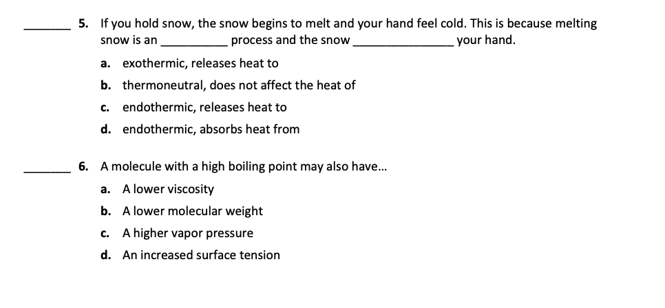 5. If you hold snow, the snow begins to melt and your hand feel cold. This is because melting
snow is an
process and the snow
your hand.
a. exothermic, releases heat to
b. thermoneutral, does not affect the heat of
c. endothermic, releases heat to
d. endothermic, absorbs heat from
6. A molecule with a high boiling point may also have...
a. A lower viscosity
b. A lower molecular weight
c. A higher vapor pressure
d. An increased surface tension

