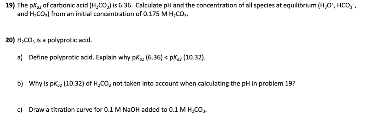 19) The pKo1 of carbonic acid (H,CO3) is 6.36. Calculate pH and the concentration of all species at equilibrium (H3O*, HCO3,
and H2CO3) from an initial concentration of 0.175 M H2CO3.
20) H2CO3 is a polyprotic acid.
a) Define polyprotic acid. Explain why pKa1 (6.36) < pKo2 (10.32).
b) Why is pko2 (10.32) of H2CO3 not taken into account when calculating the pH in problem 19?
c) Draw a titration curve for 0.1 M NaOH added to 0.1 M H,CO3.
