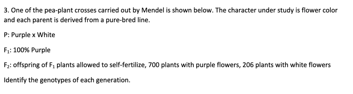 3. One of the pea-plant crosses carried out by Mendel is shown below. The character under study is flower color
and each parent is derived from a pure-bred line.
P: Purple x White
F;: 100% Purple
F2: offspring of F, plants allowed to self-fertilize, 700 plants with purple flowers, 206 plants with white flowers
Identify the genotypes of each generation.
