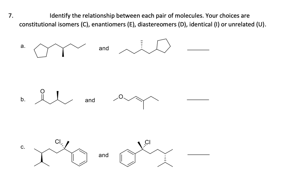 7.
Identify the relationship between each pair of molecules. Your choices are
constitutional isomers (C), enantiomers (E), diastereomers (D), identical (I) or unrelated (U).
а.
and
b.
and
CI,
С.
and

