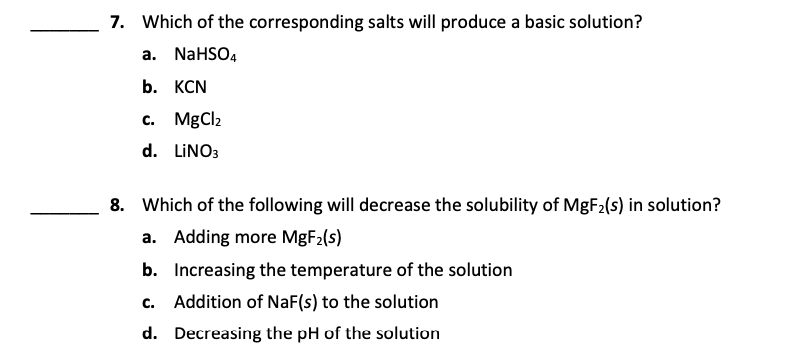 7. Which of the corresponding salts will produce a basic solution?
a. NaHSO4
b. КCN
c. MgCl2
d. LINO3
8. Which of the following will decrease the solubility of MGF2(s) in solution?
a. Adding more MgF2(s)
b. Increasing the temperature of the solution
с.
Addition of NaF(s) to the solution
d. Decreasing the pH of the solution
