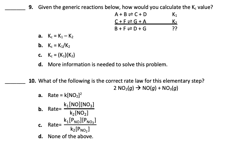 9. Given the generic reactions below, how would you calculate the K value?
A+B=C+ D
C+F2G+A
B + F=D+G
K1
K2
??
a. K = K1 – K2
b. K. = K1/K2
c. K = (K1)(K2)
%3D
d. More information is needed to solve this problem.
10. What of the following is the correct rate law for this elementary step?
2 NO2(g) → NO(g) + NO3(g)
a.
Rate = k[NO2]?
k[NO][NO3]
k2[NO2]
k[Pno][PNo,]
k2[PNo,]
b. Rate=
C.
Rate=
d. None of the above.
