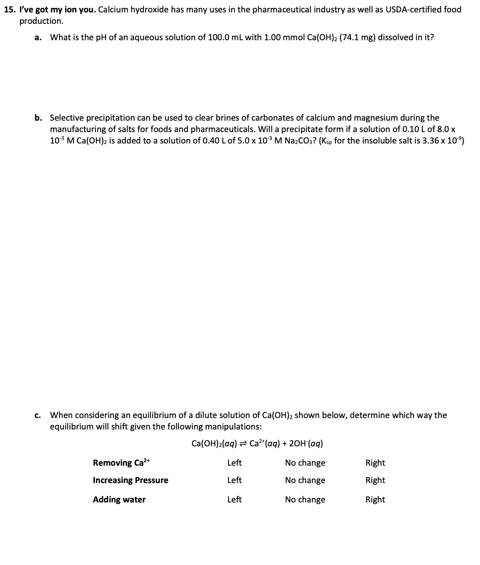 15. I've got my ion you. Calcium hydroxide has many uses in the pharmaceutical industry as well as USDA-certified food
production.
a. What is the pH of an aqueous solution of 100.0 ml with 1.00 mmol Ca(OH)2 (74.1 mg) dissolved in it?
b. Selective precipitation can be used to clear brines of carbonates of calcium and magnesium during the
manufacturing of salts for foods and pharmaceuticals. Will a precipitate form if a solution of 0.10 L of 8.0 x
103 M Ca(OH)2 is added to a solution of 0.40L of 5.0 x 103 M Na2CO3? (Ksp for the insoluble salt is 3.36 x 10)
c. When considering an equilibrium of a dilute solution of Ca(OH)2 shown below, determine which way the
equilibrium will shift given the following manipulations:
Ca(OH)2(aq) = Ca²*(aq) + 20H (ag)
Removing Ca?+
Left
No change
Right
Increasing Pressure
Left
No change
Right
Adding water
Left
No change
Right
