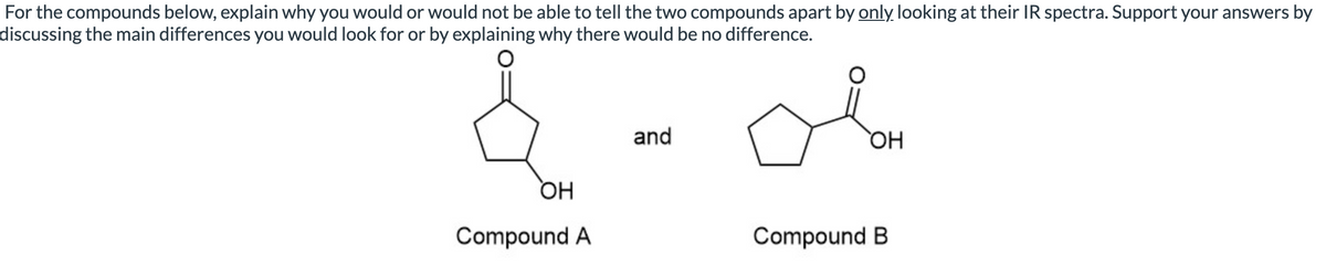 For the compounds below, explain why you would or would not be able to tell the two compounds apart by only looking at their IR spectra. Support your answers by
discussing the main differences you would look for or by explaining why there would be no difference.
and
OH
OH
Compound A
Compound B
