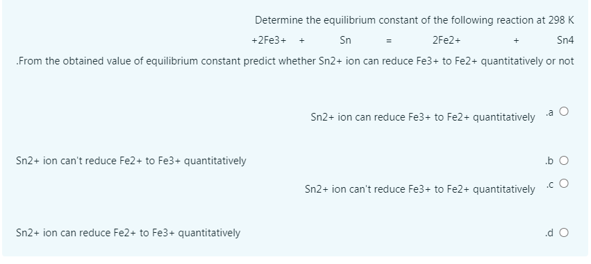 Determine the equilibrium constant of the following reaction at 298 K
+2Fe3+ +
Sn
2FE2+
Sn4
.From the obtained value of equilibrium constant predict whether Sn2+ ion can reduce Fe3+ to Fe2+ quantitatively or not
.a
Sn2+ ion can reduce Fe3+ to Fe2+ quantitatively
Sn2+ ion can't reduce Fe2+ to Fe3+ quantitatively
.b O
.c O
Sn2+ ion can't reduce Fe3+ to Fe2+ quantitatively
Sn2+ ion can reduce Fe2+ to Fe3+ quantitatively
.d O
